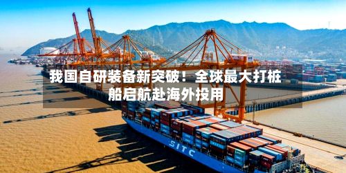 我国自研装备新突破！全球最大打桩船启航赴海外投用