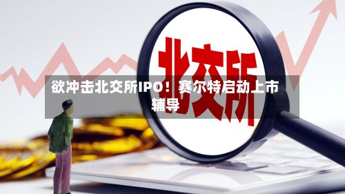 欲冲击北交所IPO！赛尔特启动上市辅导