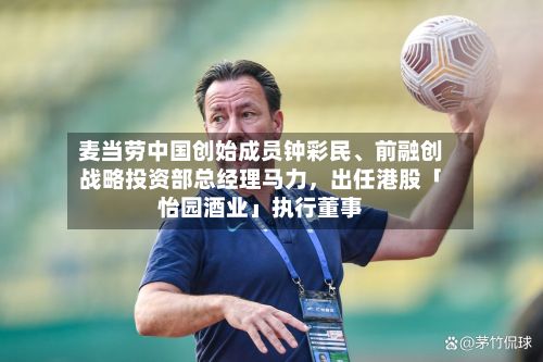 麦当劳中国创始成员钟彩民、前融创战略投资部总经理马力	，出任港股「怡园酒业」执行董事-第3张图片