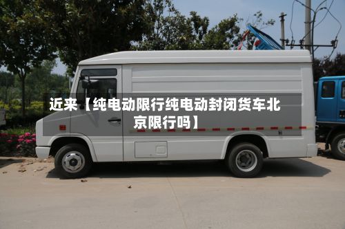 近来【纯电动限行纯电动封闭货车北京限行吗】-第3张图片