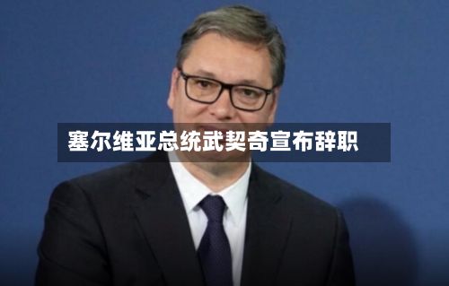 塞尔维亚总统武契奇宣布辞职-第2张图片