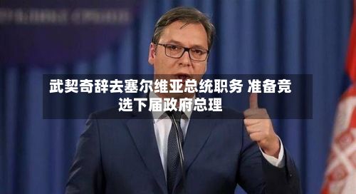 武契奇辞去塞尔维亚总统职务 准备竞选下届政府总理