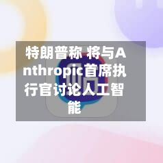 特朗普称 将与Anthropic首席执行官讨论人工智能