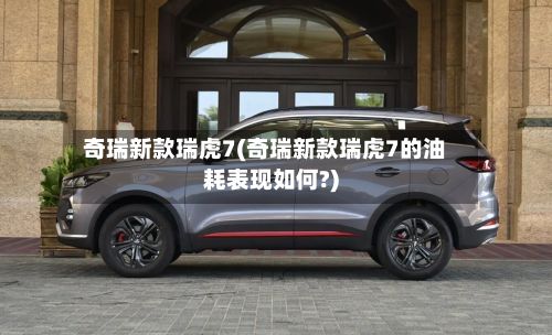 奇瑞新款瑞虎7(奇瑞新款瑞虎7的油耗表现如何?)