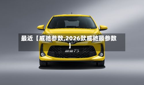最近【威驰参数,2026款威驰最参数】