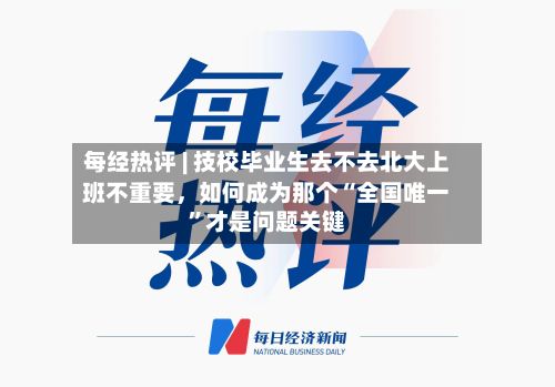 每经热评 | 技校毕业生去不去北大上班不重要，如何成为那个“全国唯一”才是问题关键