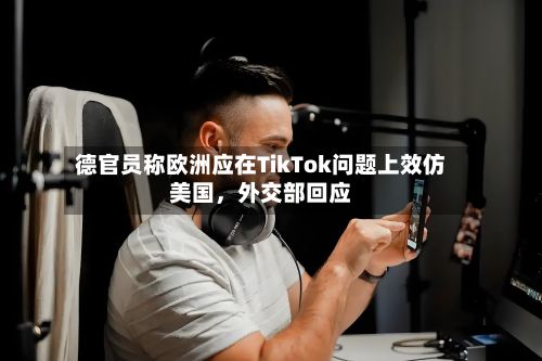 德官员称欧洲应在TikTok问题上效仿美国，外交部回应-第2张图片