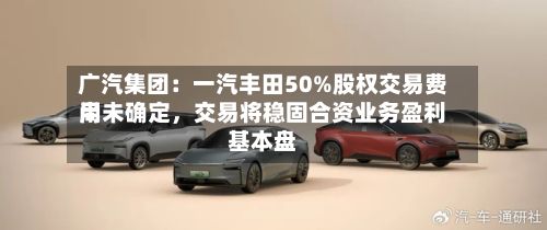 广汽集团：一汽丰田50%股权交易费用尚未确定	，交易将稳固合资业务盈利基本盘-第2张图片