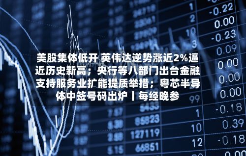 美股集体低开 英伟达逆势涨近2%逼近历史新高；央行等八部门出台金融支持服务业扩能提质举措；粤芯半导体中签号码出炉丨每经晚参