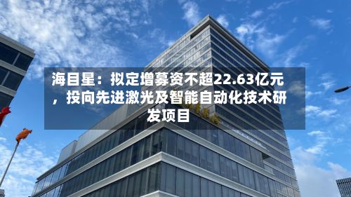 海目星：拟定增募资不超22.63亿元，投向先进激光及智能自动化技术研发项目-第3张图片