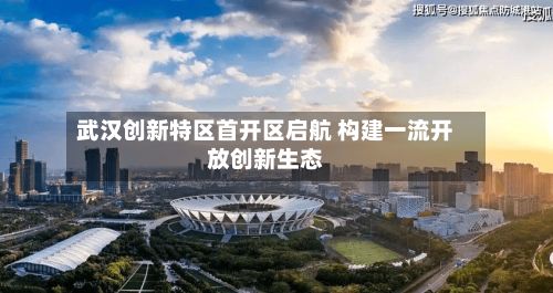 武汉创新特区首开区启航 构建一流开放创新生态