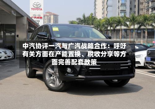 中汽协评一汽与广汽战略合作：呼吁有关方面在产能置换	、税收分享等方面完善配套政策-第2张图片