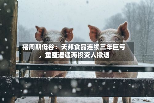 猪周期低谷：天邦食品连续三年巨亏	，重整遭遇两投资人撤退-第2张图片