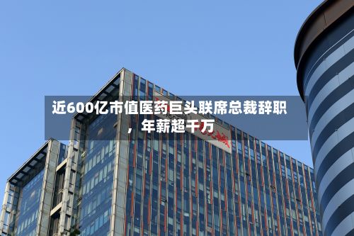 近600亿市值医药巨头联席总裁辞职	，年薪超千万-第2张图片
