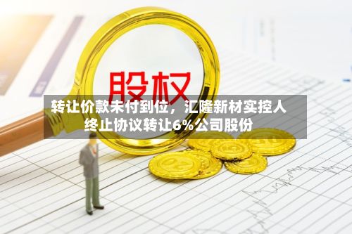 转让价款未付到位	，汇隆新材实控人终止协议转让6%公司股份-第3张图片