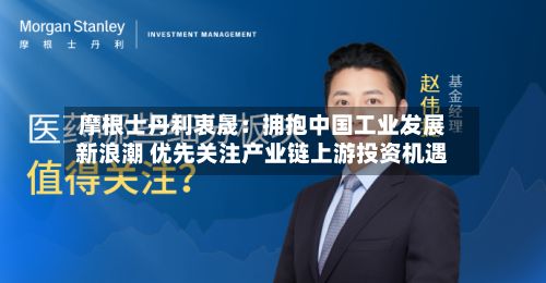 摩根士丹利衷晟：拥抱中国工业发展新浪潮 优先关注产业链上游投资机遇
