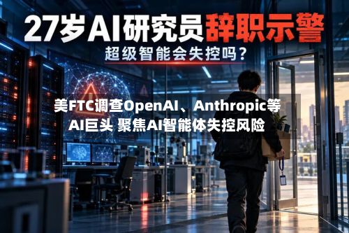 美FTC调查OpenAI、Anthropic等AI巨头 聚焦AI智能体失控风险-第2张图片