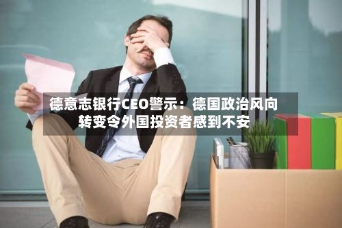 德意志银行CEO警示：德国政治风向转变令外国投资者感到不安
