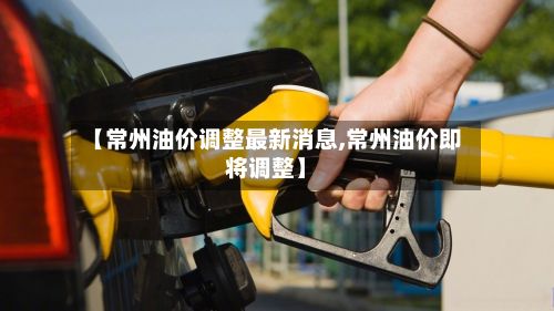 【常州油价调整最新消息,常州油价即将调整】