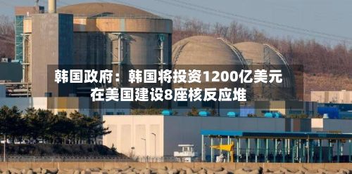 韩国政府：韩国将投资1200亿美元在美国建设8座核反应堆-第2张图片
