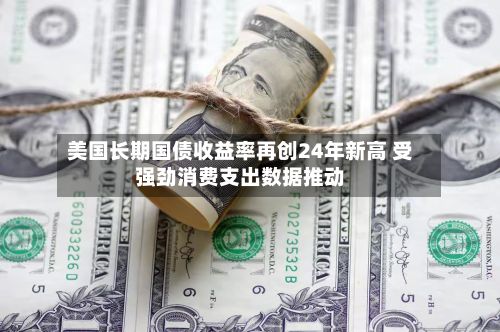 美国长期国债收益率再创24年新高 受强劲消费支出数据推动