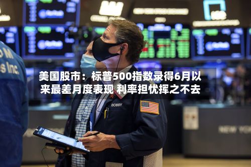 美国股市:标普500指数录得6月以来最差月度表现 利率担忧挥之不去-第1张图片