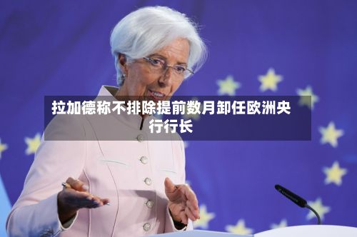 拉加德称不排除提前数月卸任欧洲央行行长-第2张图片