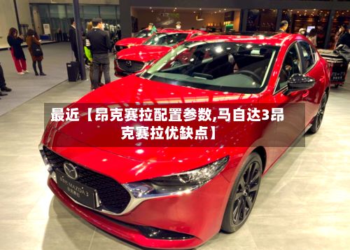 最近【昂克赛拉配置参数,马自达3昂克赛拉优缺点】-第2张图片