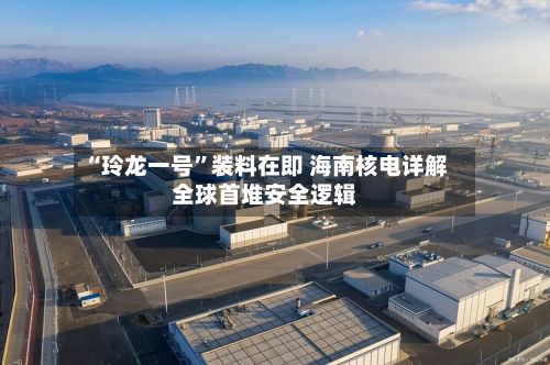 “玲龙一号	”装料在即 海南核电详解全球首堆安全逻辑-第2张图片