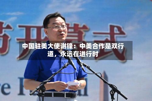 中国驻美大使谢锋：中美合作是双行道，永远在进行时-第2张图片