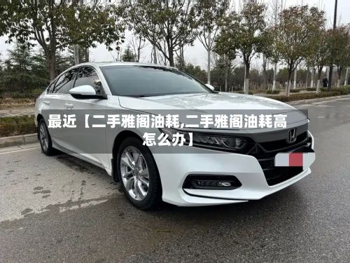 最近【二手雅阁油耗,二手雅阁油耗高怎么办】