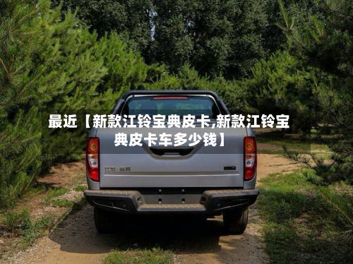 最近【新款江铃宝典皮卡,新款江铃宝典皮卡车多少钱】-第3张图片