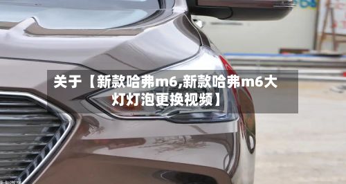 关于【新款哈弗m6,新款哈弗m6大灯灯泡更换视频】