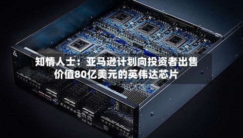 知情人士：亚马逊计划向投资者出售价值80亿美元的英伟达芯片-第2张图片