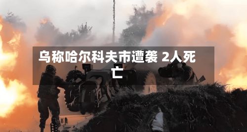 乌称哈尔科夫市遭袭 2人死亡-第2张图片
