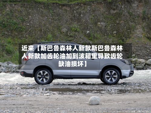 近来【斯巴鲁森林人新款斯巴鲁森林人新款加齿轮油加到波箱里导致齿轮缺油损坏】