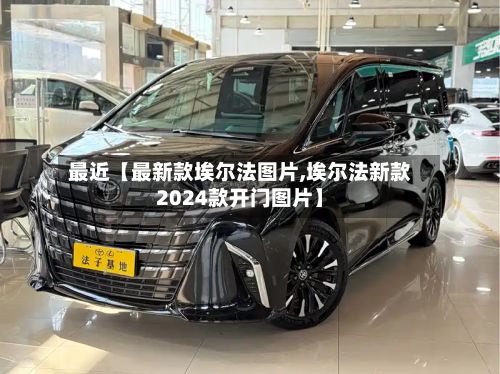 最近【最新款埃尔法图片,埃尔法新款2024款开门图片】
