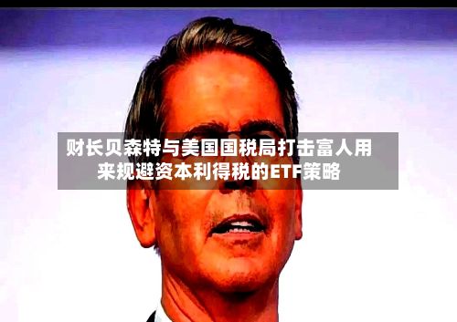 财长贝森特与美国国税局打击富人用来规避资本利得税的ETF策略