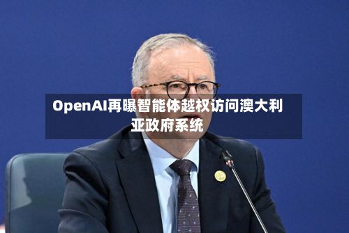 OpenAI再曝智能体越权访问澳大利亚政府系统