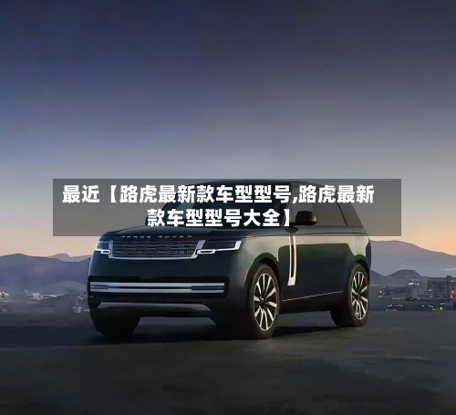 最近【路虎最新款车型型号,路虎最新款车型型号大全】
