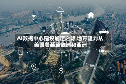 AI数据中心建设加速之际 地方阻力从美国蔓延至欧洲和亚洲-第3张图片