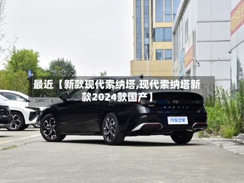 最近【新款现代索纳塔,现代索纳塔新款2024款国产】