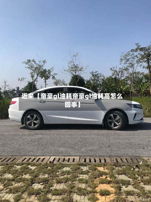 近来【帝豪gl油耗帝豪gl油耗高怎么回事】