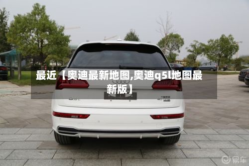 最近【奥迪最新地图,奥迪q5l地图最新版】-第2张图片