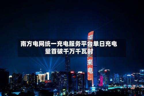 南方电网统一充电服务平台单日充电量首破千万千瓦时-第2张图片