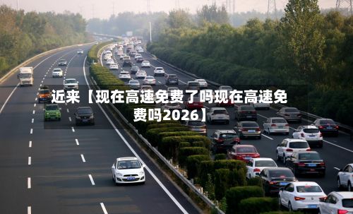 近来【现在高速免费了吗现在高速免费吗2026】