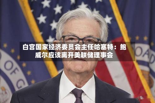 白宫国家经济委员会主任哈塞特：鲍威尔应该离开美联储理事会-第2张图片