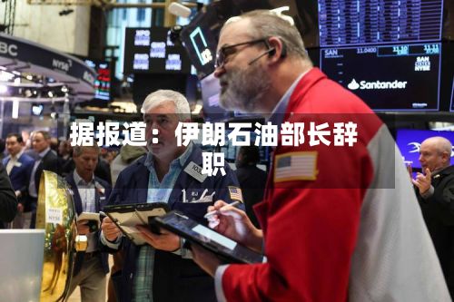 据报道：伊朗石油部长辞职
