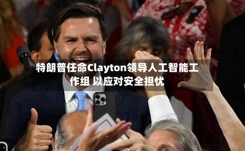 特朗普任命Clayton领导人工智能工作组 以应对安全担忧