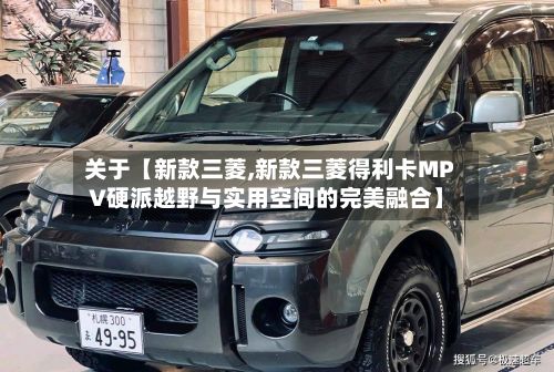 关于【新款三菱,新款三菱得利卡MPV硬派越野与实用空间的完美融合】